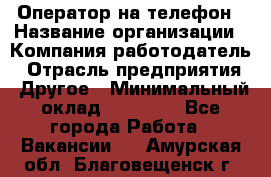 Оператор на телефон › Название организации ­ Компания-работодатель › Отрасль предприятия ­ Другое › Минимальный оклад ­ 15 000 - Все города Работа » Вакансии   . Амурская обл.,Благовещенск г.